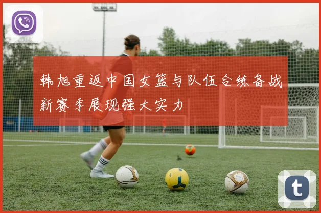 韩旭重返中国女篮与队伍合练备战新赛季展现强大实力