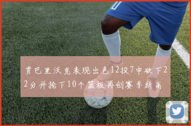 贾巴里沃克表现出色12投7中砍下22分并抢下10个篮板再创赛季新高