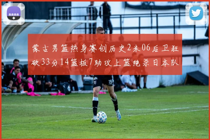 蒙古男篮热身赛创历史2米06后卫狂砍33分14篮板7助攻上篮绝杀日本队