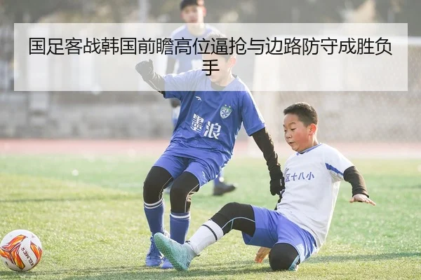 国足客战韩国前瞻高位逼抢与边路防守成胜负手