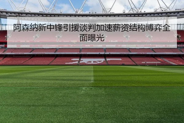阿森纳新中锋引援谈判加速薪资结构博弈全面曝光