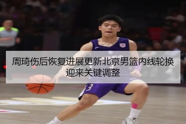 周琦伤后恢复进展更新北京男篮内线轮换迎来关键调整