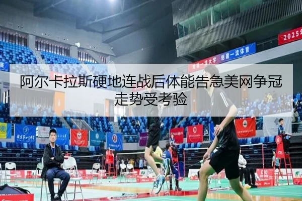 阿尔卡拉斯硬地连战后体能告急美网争冠走势受考验