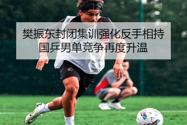 樊振东封闭集训强化反手相持 国乒男单竞争再度升温