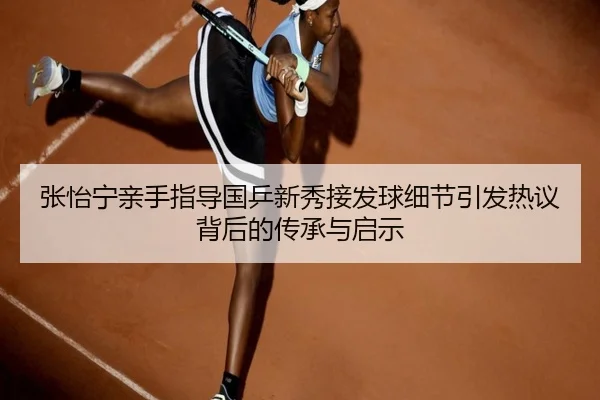 张怡宁亲手指导国乒新秀接发球细节引发热议背后的传承与启示