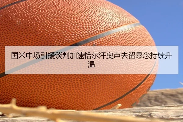 国米中场引援谈判加速恰尔汗奥卢去留悬念持续升温